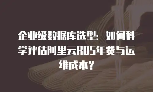 企业级数据库选型：如何科学评估阿里云RDS年费与运维成本？