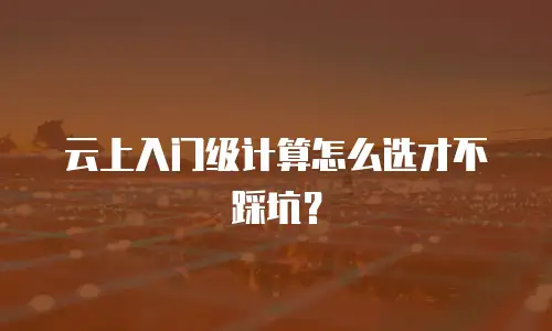 云上入门级计算怎么选才不踩坑？