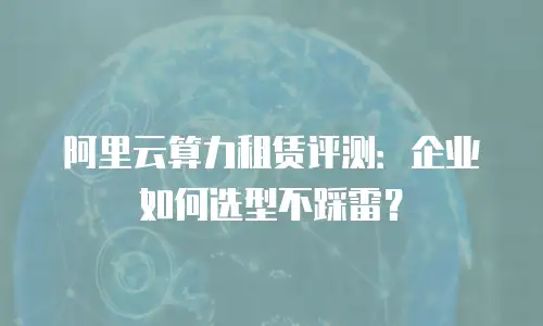 阿里云算力租赁评测：企业如何选型不踩雷？