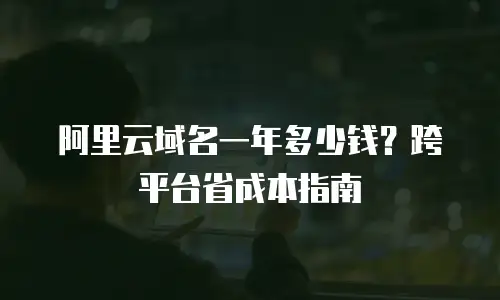 阿里云域名一年多少钱？跨平台省成本指南