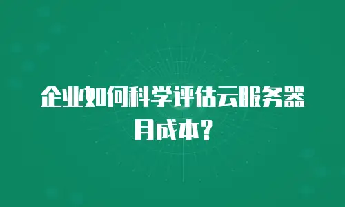 企业如何科学评估云服务器月成本？