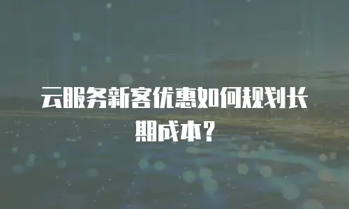 云服务新客优惠如何规划长期成本？