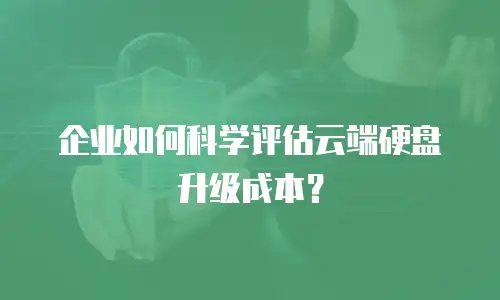 企业如何科学评估云端硬盘升级成本？