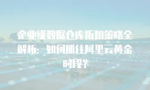 企业级数据仓库折扣策略全解析：如何抓住阿里云黄金时段？
