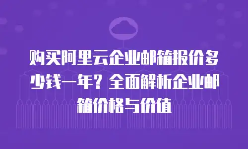 购买阿里云企业邮箱报价多少钱一年？全面解析企业邮箱价格与价值