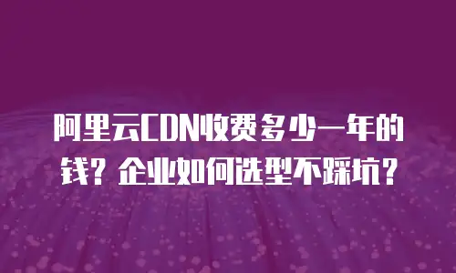 阿里云CDN收费多少一年的钱？企业如何选型不踩坑？