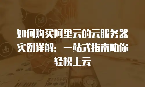 如何购买阿里云的云服务器实例详解：一站式指南助你轻松上云