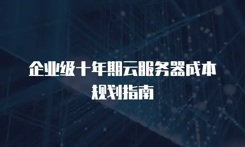 企业级十年期云服务器成本规划指南