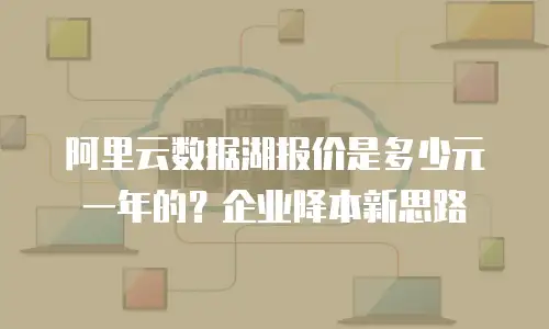 阿里云数据湖报价是多少元一年的？企业降本新思路