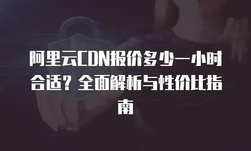 阿里云CDN报价多少一小时合适？全面解析与性价比指南