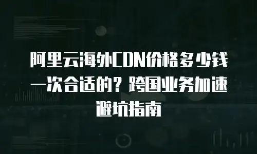 阿里云海外CDN价格多少钱一次合适的？跨国业务加速避坑指南