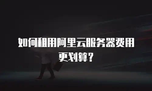 如何租用阿里云服务器费用更划算？