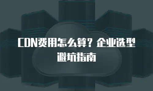 CDN费用怎么算？企业选型避坑指南