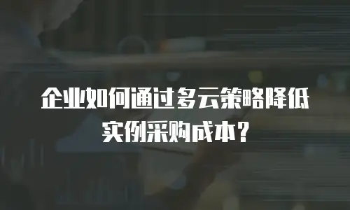 企业如何通过多云策略降低实例采购成本？