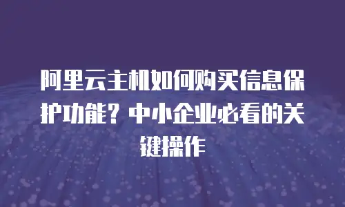阿里云主机如何购买信息保护功能？中小企业必看的关键操作