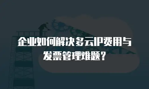 企业如何解决多云IP费用与发票管理难题？
