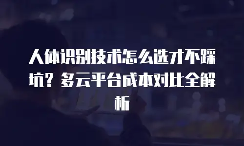 人体识别技术怎么选才不踩坑？多云平台成本对比全解析