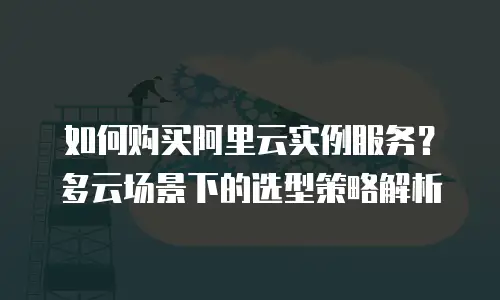 如何购买阿里云实例服务？多云场景下的选型策略解析