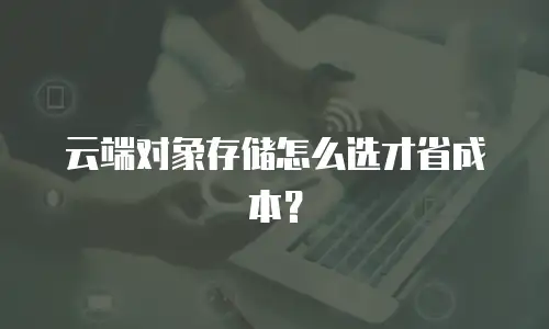 云端对象存储怎么选才省成本？