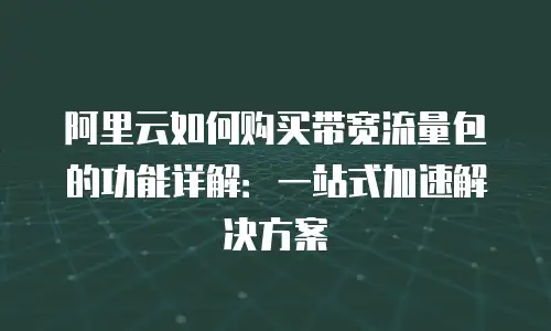 阿里云如何购买带宽流量包的功能详解：一站式加速解决方案