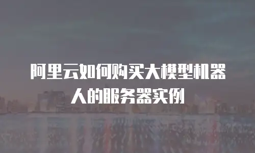 阿里云如何购买大模型机器人的服务器实例