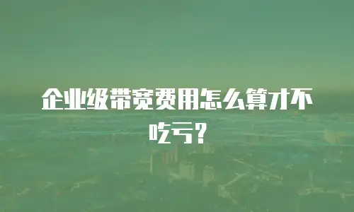 企业级带宽费用怎么算才不吃亏？