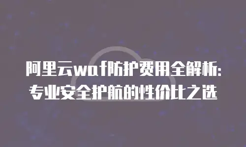 阿里云waf防护费用全解析：专业安全护航的性价比之选