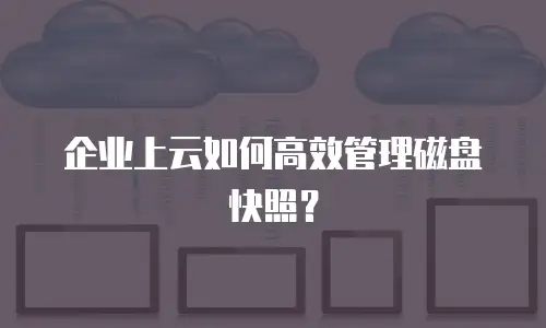 企业上云如何高效管理磁盘快照？
