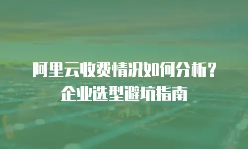 阿里云收费情况如何分析？企业选型避坑指南