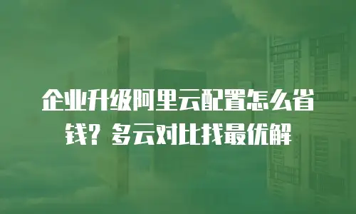 企业升级阿里云配置怎么省钱？多云对比找最优解