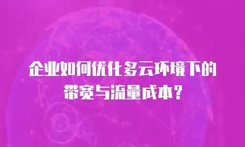 企业如何优化多云环境下的带宽与流量成本？