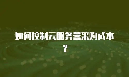 如何控制云服务器采购成本？
