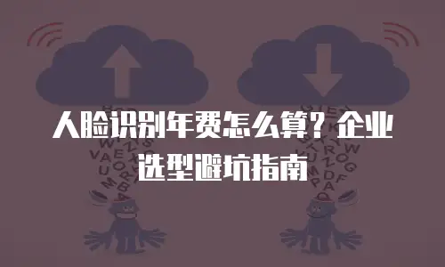 人脸识别年费怎么算？企业选型避坑指南