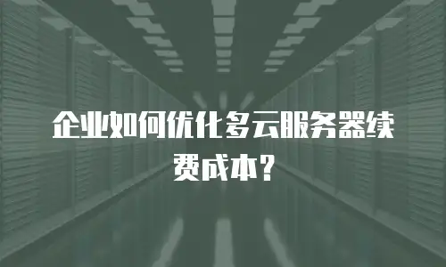 企业如何优化多云服务器续费成本？