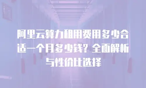 阿里云算力租用费用多少合适一个月多少钱？全面解析与性价比选择