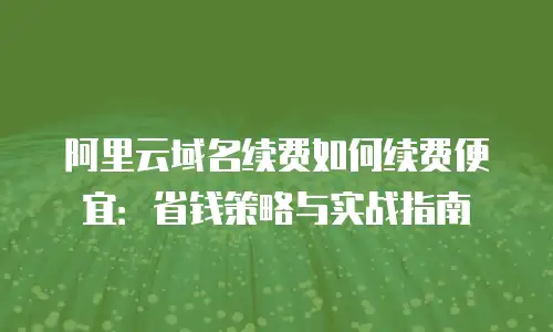 阿里云域名续费如何续费便宜：省钱策略与实战指南