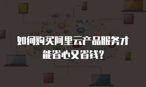 如何购买阿里云产品服务才能省心又省钱？
