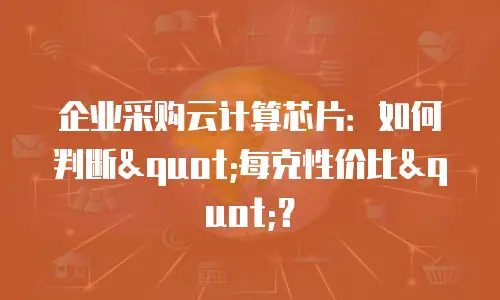 企业采购云计算芯片：如何判断"每克性价比"？