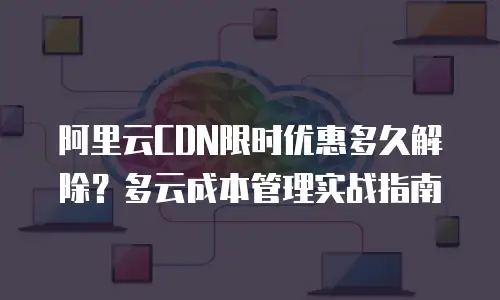 阿里云CDN限时优惠多久解除？多云成本管理实战指南