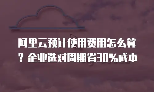 阿里云预计使用费用怎么算？企业选对周期省30%成本