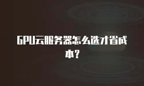 GPU云服务器怎么选才省成本？