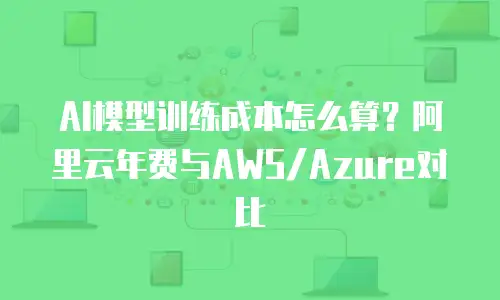 AI模型训练成本怎么算？阿里云年费与AWS/Azure对比