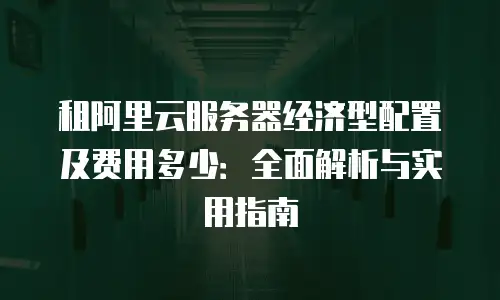 租阿里云服务器经济型配置及费用多少：全面解析与实用指南