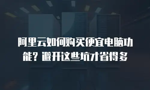 阿里云如何购买便宜电脑功能？避开这些坑才省得多