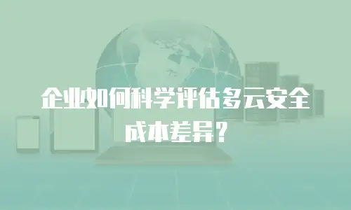 企业如何科学评估多云安全成本差异？