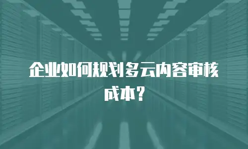 企业如何规划多云内容审核成本？
