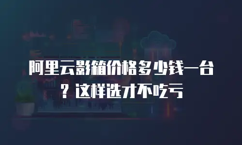 阿里云影箱价格多少钱一台？这样选才不吃亏