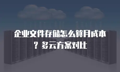 企业文件存储怎么算月成本？多云方案对比