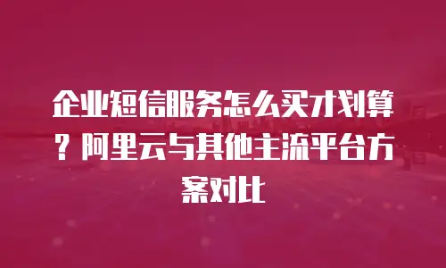 企业短信服务怎么买才划算？阿里云与其他主流平台方案对比
