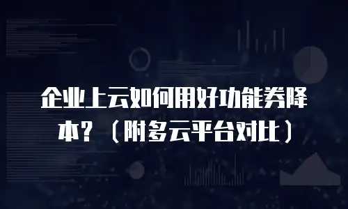 企业上云如何用好功能券降本？（附多云平台对比）